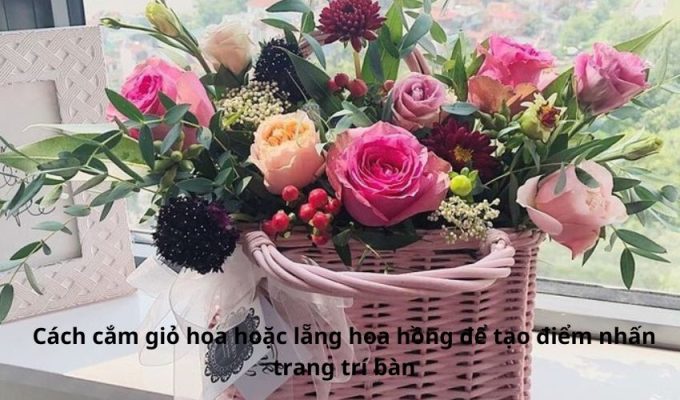 Cách cắm giỏ hoa hoặc lẵng hoa hồng để tạo điểm nhấn trang trí bàn