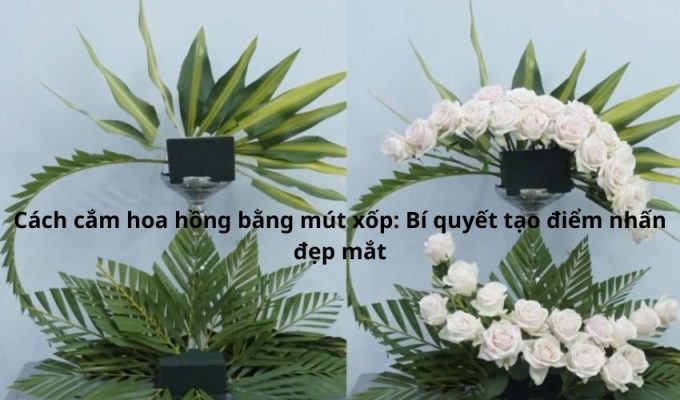 Cách cắm hoa hồng bằng mút xốp: Bí quyết tạo điểm nhấn đẹp mắt